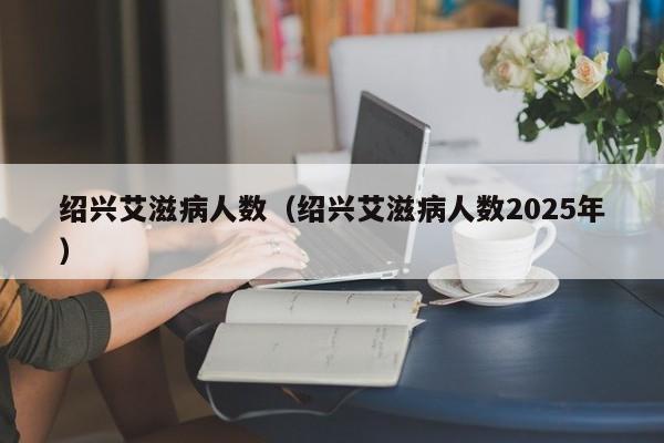 绍兴艾滋病人数（绍兴艾滋病人数2025年）