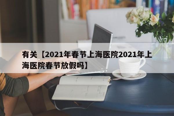 有关【2021年春节上海医院2021年上海医院春节放假吗】
