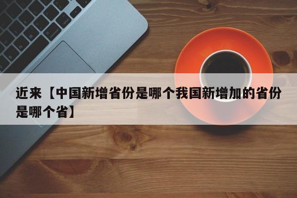 近来【中国新增省份是哪个我国新增加的省份是哪个省】