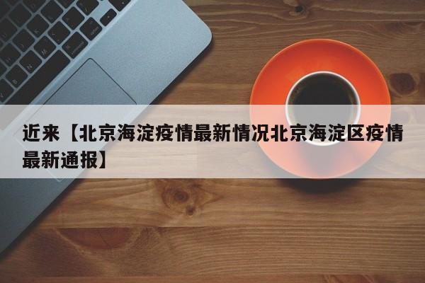 近来【北京海淀疫情最新情况北京海淀区疫情最新通报】
