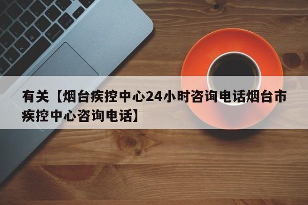有关【烟台疾控中心24小时咨询电话烟台市疾控中心咨询电话】