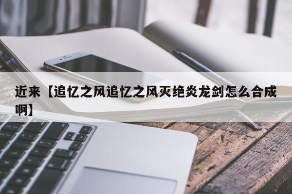近来【追忆之风追忆之风灭绝炎龙剑怎么合成啊】