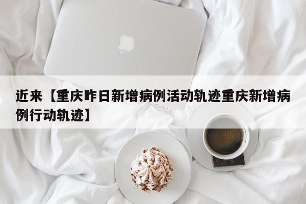 近来【重庆昨日新增病例活动轨迹重庆新增病例行动轨迹】