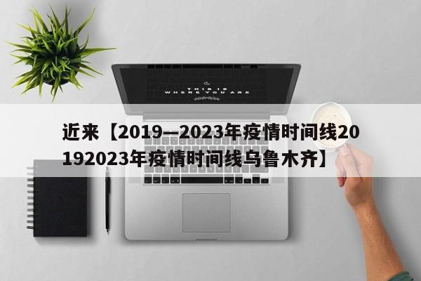近来【2019—2023年疫情时间线20192023年疫情时间线乌鲁木齐】