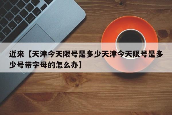 近来【天津今天限号是多少天津今天限号是多少号带字母的怎么办】