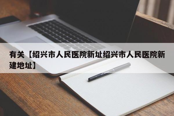 有关【绍兴市人民医院新址绍兴市人民医院新建地址】