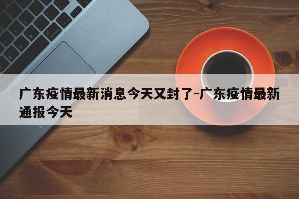 广东疫情最新消息今天又封了-广东疫情最新通报今天