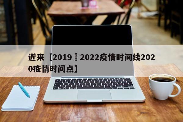 近来【2019–2022疫情时间线2020疫情时间点】
