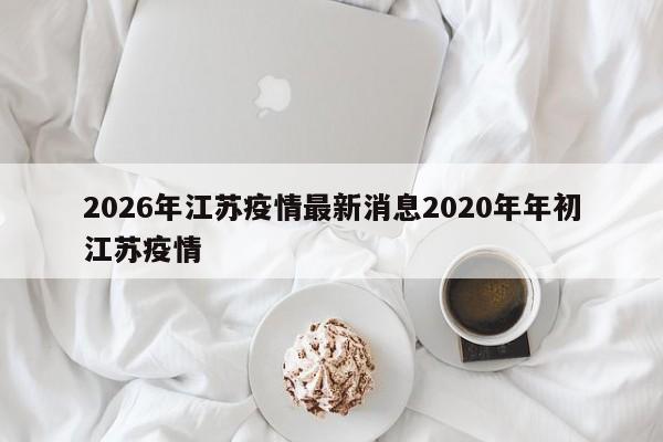 2026年江苏疫情最新消息2020年年初江苏疫情
