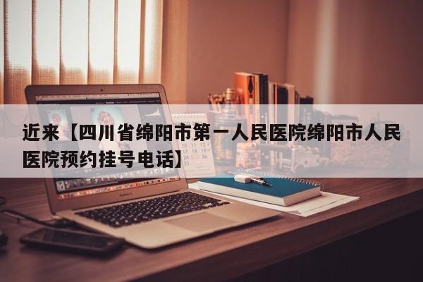 近来【四川省绵阳市第一人民医院绵阳市人民医院预约挂号电话】
