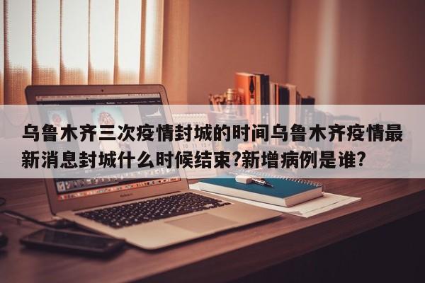 乌鲁木齐三次疫情封城的时间乌鲁木齐疫情最新消息封城什么时候结束?新增病例是谁?