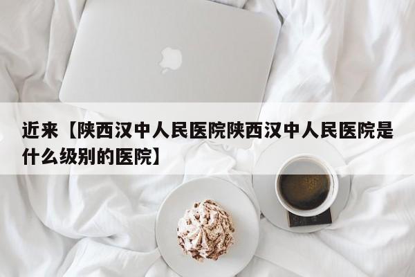 近来【陕西汉中人民医院陕西汉中人民医院是什么级别的医院】