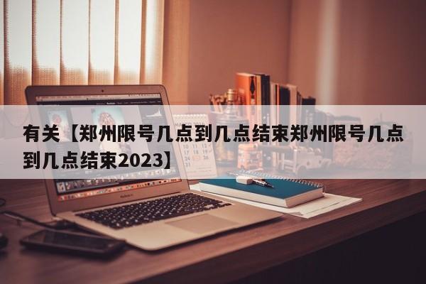 有关【郑州限号几点到几点结束郑州限号几点到几点结束2023】