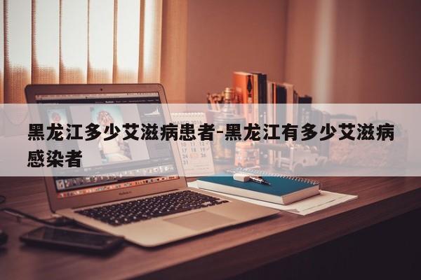 黑龙江多少艾滋病患者-黑龙江有多少艾滋病感染者