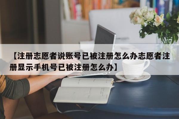 【注册志愿者说账号已被注册怎么办志愿者注册显示手机号已被注册怎么办】