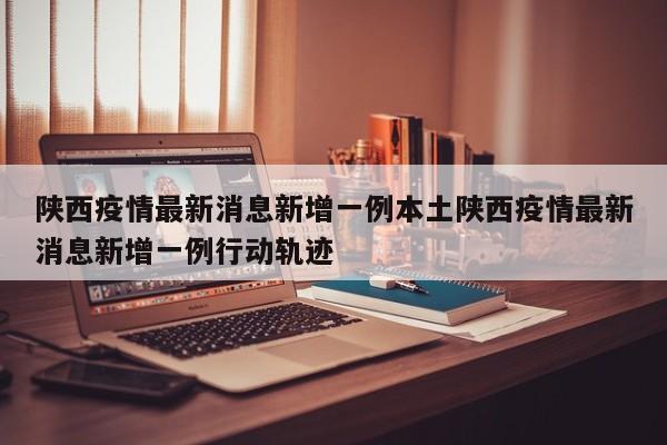 陕西疫情最新消息新增一例本土陕西疫情最新消息新增一例行动轨迹