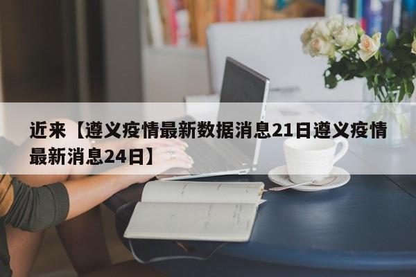 近来【遵义疫情最新数据消息21日遵义疫情最新消息24日】