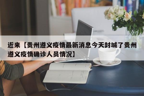 近来【贵州遵义疫情最新消息今天封城了贵州遵义疫情确诊人员情况】
