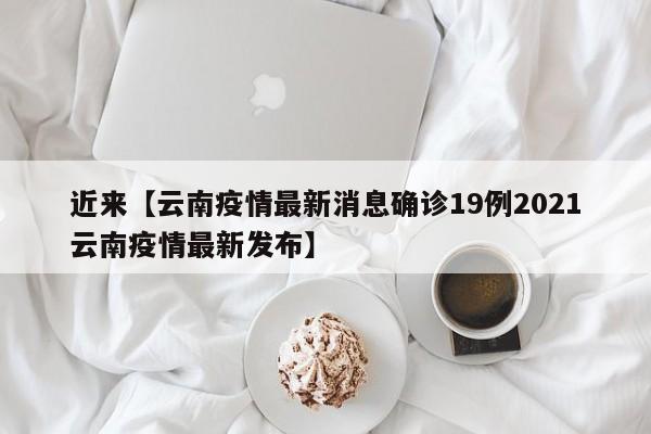 近来【云南疫情最新消息确诊19例2021云南疫情最新发布】