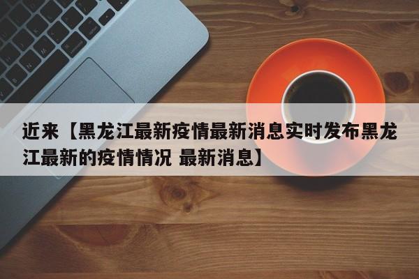 近来【黑龙江最新疫情最新消息实时发布黑龙江最新的疫情情况 最新消息】