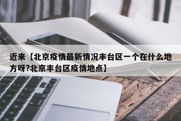 近来【北京疫情最新情况丰台区一个在什么地方呀?北京丰台区疫情地点】