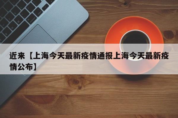 近来【上海今天最新疫情通报上海今天最新疫情公布】
