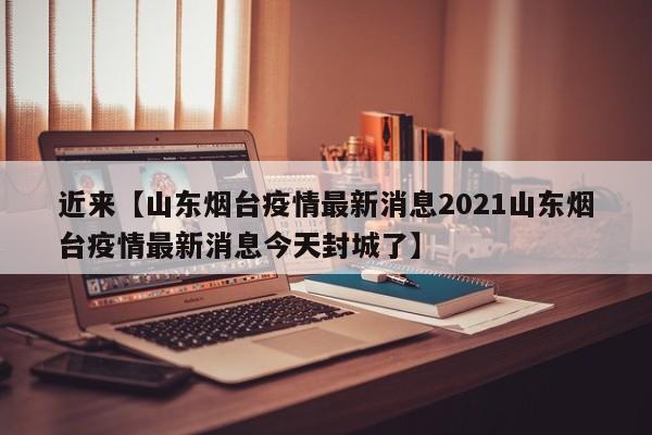 近来【山东烟台疫情最新消息2021山东烟台疫情最新消息今天封城了】