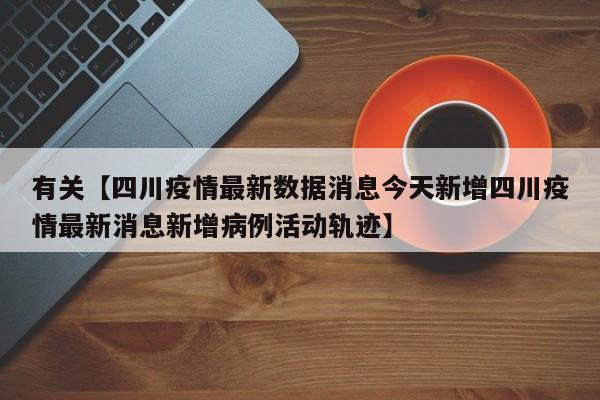 有关【四川疫情最新数据消息今天新增四川疫情最新消息新增病例活动轨迹】