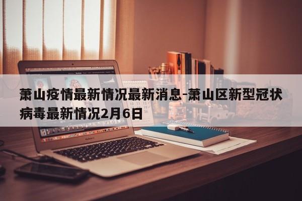 萧山疫情最新情况最新消息-萧山区新型冠状病毒最新情况2月6日