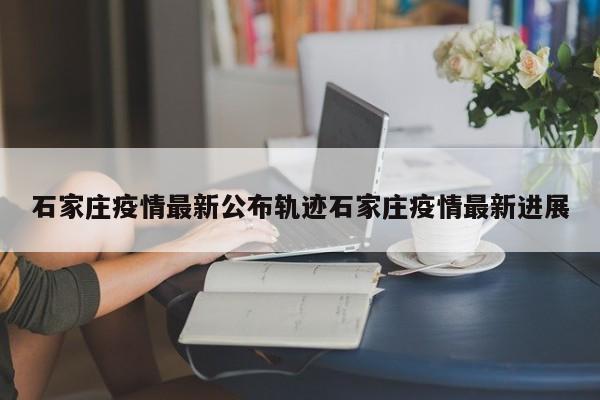 石家庄疫情最新公布轨迹石家庄疫情最新进展