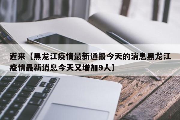 近来【黑龙江疫情最新通报今天的消息黑龙江疫情最新消息今天又增加9人】