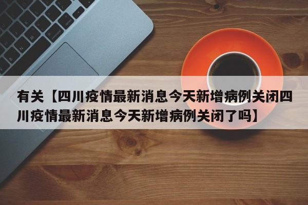 有关【四川疫情最新消息今天新增病例关闭四川疫情最新消息今天新增病例关闭了吗】