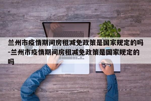 兰州市疫情期间房租减免政策是国家规定的吗-兰州市疫情期间房租减免政策是国家规定的吗