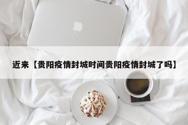 近来【贵阳疫情封城时间贵阳疫情封城了吗】