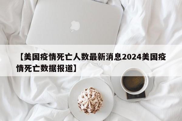 【美国疫情死亡人数最新消息2024美国疫情死亡数据报道】