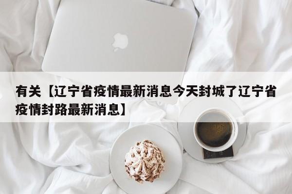 有关【辽宁省疫情最新消息今天封城了辽宁省疫情封路最新消息】