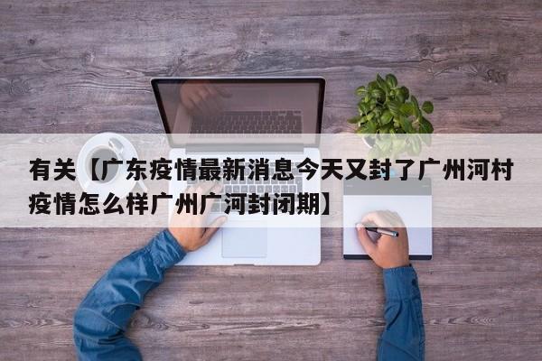 有关【广东疫情最新消息今天又封了广州河村疫情怎么样广州广河封闭期】