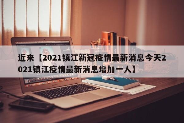 近来【2021镇江新冠疫情最新消息今天2021镇江疫情最新消息增加一人】