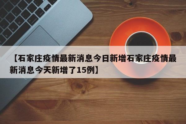 【石家庄疫情最新消息今日新增石家庄疫情最新消息今天新增了15例】
