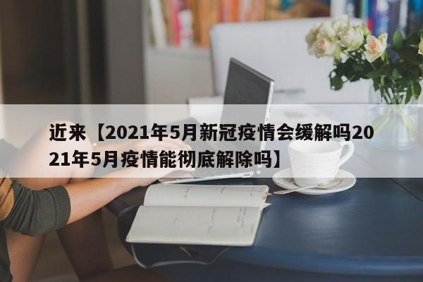 近来【2021年5月新冠疫情会缓解吗2021年5月疫情能彻底解除吗】