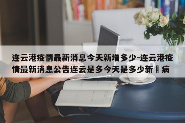 连云港疫情最新消息今天新增多少-连云港疫情最新消息公告连云是多今天是多少新冦病