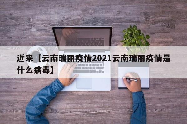 近来【云南瑞丽疫情2021云南瑞丽疫情是什么病毒】