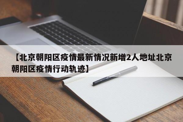 【北京朝阳区疫情最新情况新增2人地址北京朝阳区疫情行动轨迹】