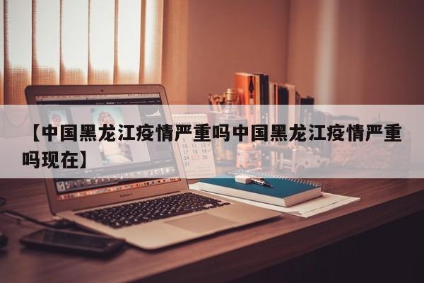 【中国黑龙江疫情严重吗中国黑龙江疫情严重吗现在】