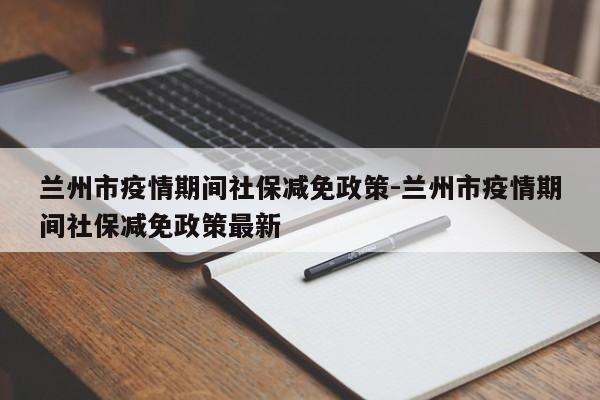 兰州市疫情期间社保减免政策-兰州市疫情期间社保减免政策最新