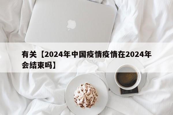 有关【2024年中国疫情疫情在2024年会结束吗】