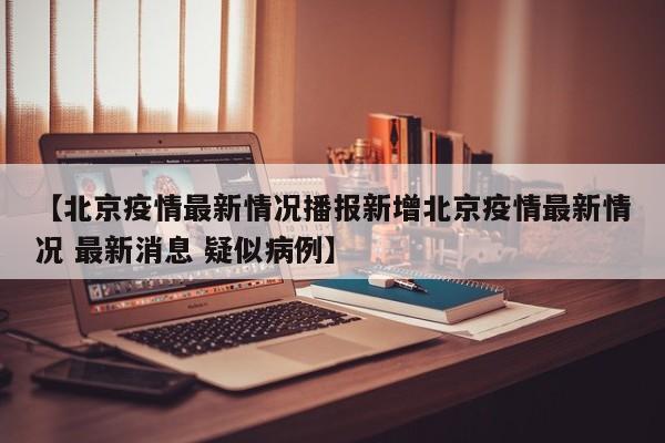 【北京疫情最新情况播报新增北京疫情最新情况 最新消息 疑似病例】
