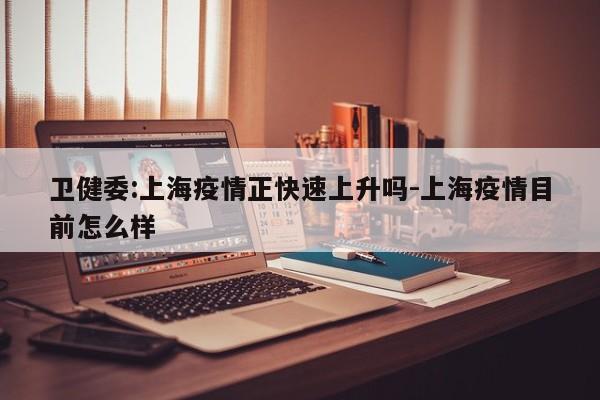 卫健委:上海疫情正快速上升吗-上海疫情目前怎么样