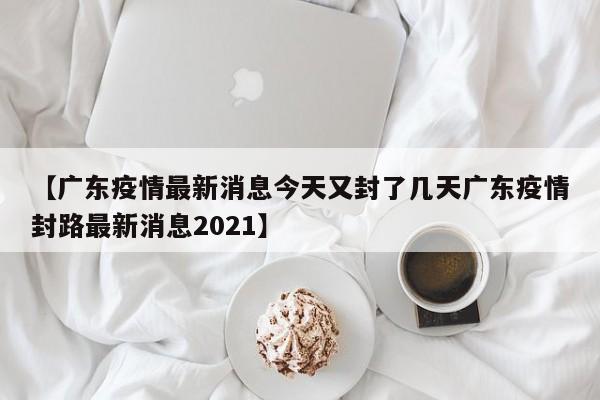 【广东疫情最新消息今天又封了几天广东疫情封路最新消息2021】