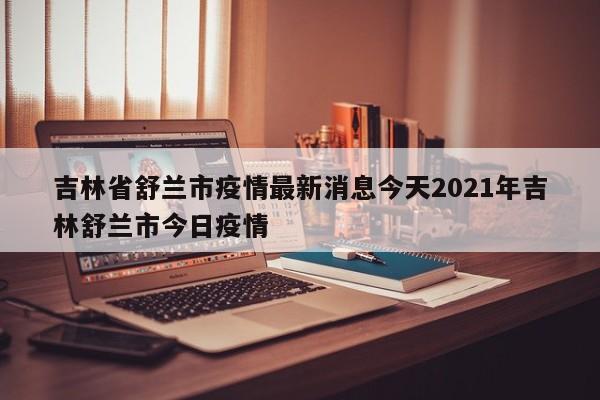 吉林省舒兰市疫情最新消息今天2021年吉林舒兰市今日疫情